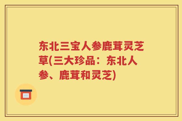 东北三宝人参鹿茸灵芝草(三大珍品：东北人参、鹿茸和灵芝)