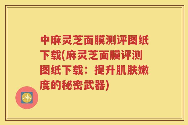 中麻灵芝面膜测评图纸下载(麻灵芝面膜评测图纸下载：提升肌肤嫩度的秘密武器)