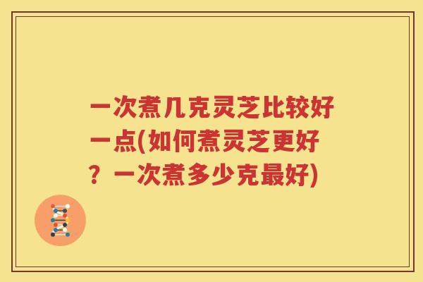 一次煮几克灵芝比较好一点(如何煮灵芝更好？一次煮多少克最好)