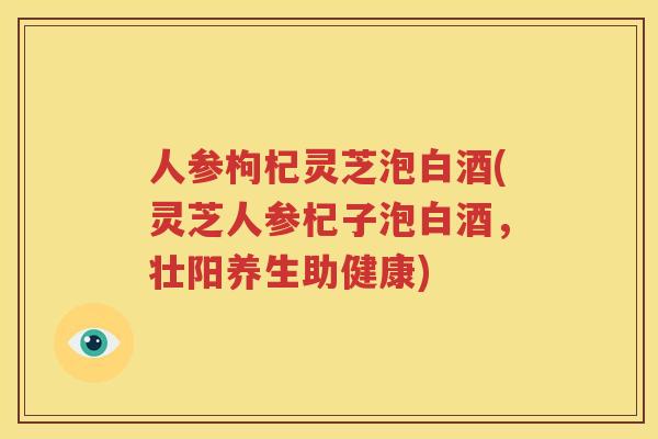 人参枸杞灵芝泡白酒(灵芝人参杞子泡白酒，壮阳养生助健康)