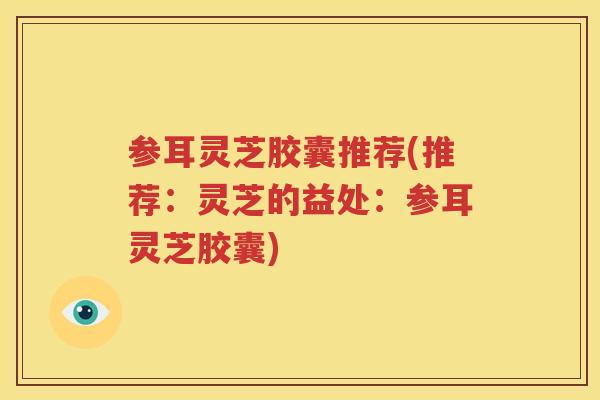 参耳灵芝胶囊推荐(推荐：灵芝的益处：参耳灵芝胶囊)