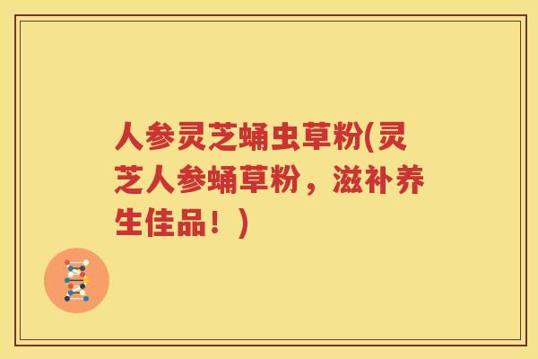 人参灵芝蛹虫草粉(灵芝人参蛹草粉，滋补养生佳品！)