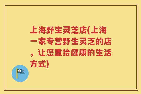上海野生灵芝店(上海一家专营野生灵芝的店，让您重拾健康的生活方式)