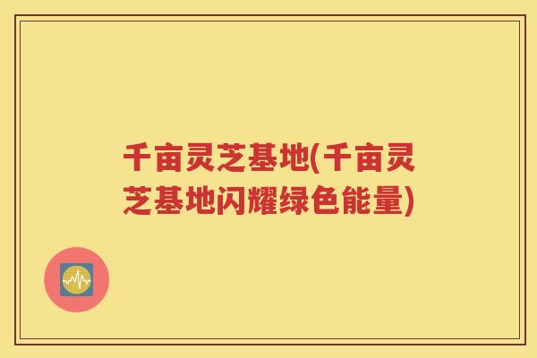 千亩灵芝基地(千亩灵芝基地闪耀绿色能量)
