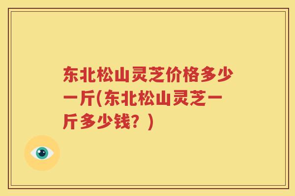 东北松山灵芝价格多少一斤(东北松山灵芝一斤多少钱？)