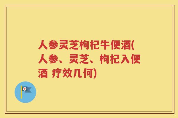 人参灵芝枸杞牛便酒(人参、灵芝、枸杞入便酒 疗效几何)