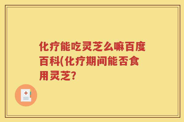 化疗能吃灵芝么嘛百度百科(化疗期间能否食用灵芝？