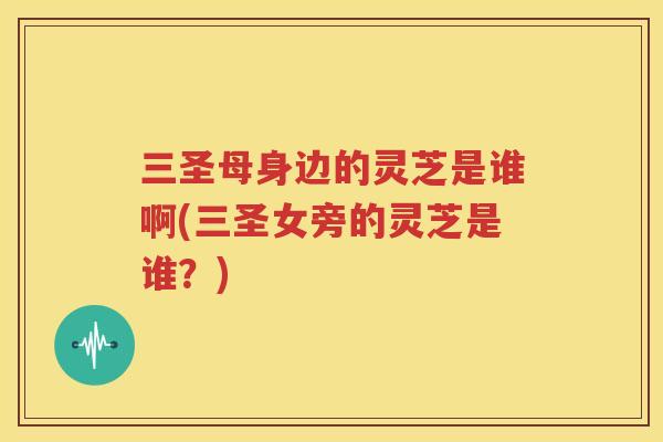 三圣母身边的灵芝是谁啊(三圣女旁的灵芝是谁？)