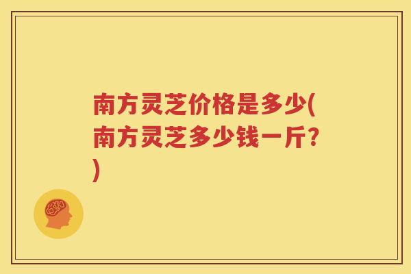 南方灵芝价格是多少(南方灵芝多少钱一斤？)