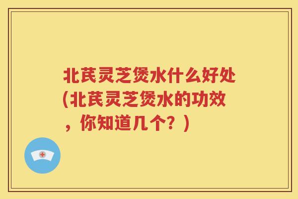 北芪灵芝煲水什么好处(北芪灵芝煲水的功效，你知道几个？)