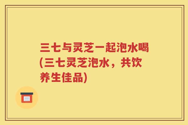 三七与灵芝一起泡水喝(三七灵芝泡水，共饮养生佳品)