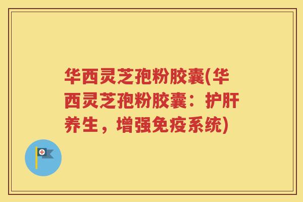 华西灵芝孢粉胶囊(华西灵芝孢粉胶囊：护肝养生，增强免疫系统)