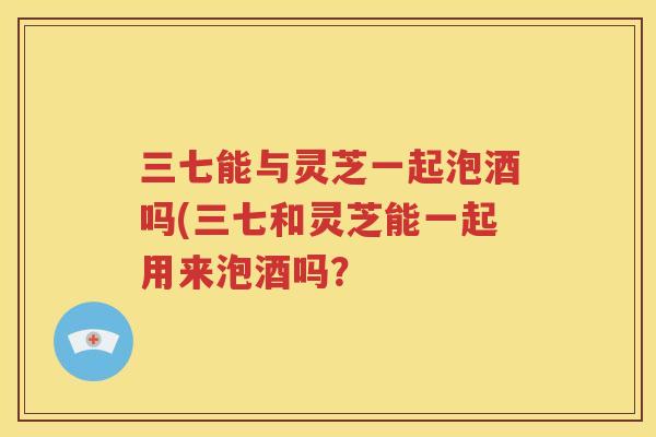 三七能与灵芝一起泡酒吗(三七和灵芝能一起用来泡酒吗？