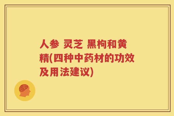 人参 灵芝 黑枸和黄精(四种中药材的功效及用法建议)