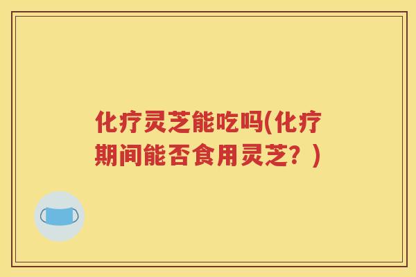 化疗灵芝能吃吗(化疗期间能否食用灵芝？)