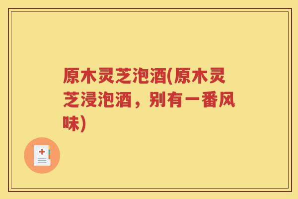 原木灵芝泡酒(原木灵芝浸泡酒，别有一番风味)