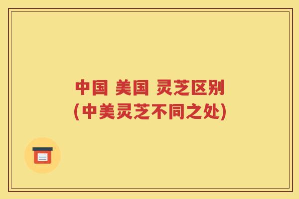中国 美国 灵芝区别(中美灵芝不同之处)