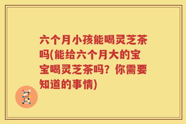 六个月小孩能喝灵芝茶吗(能给六个月大的宝宝喝灵芝茶吗？你需要知道的事情)