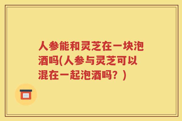 人参能和灵芝在一块泡酒吗(人参与灵芝可以混在一起泡酒吗？)