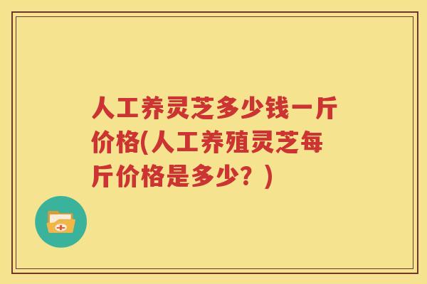 人工养灵芝多少钱一斤价格(人工养殖灵芝每斤价格是多少？)