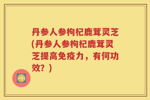 丹参人参枸杞鹿茸灵芝(丹参人参枸杞鹿茸灵芝提高免疫力，有何功效？)