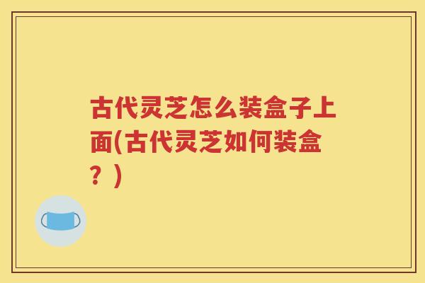 古代灵芝怎么装盒子上面(古代灵芝如何装盒？)