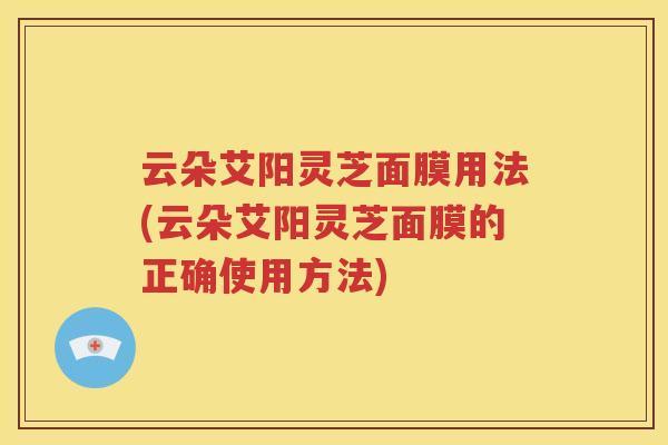 云朵艾阳灵芝面膜用法(云朵艾阳灵芝面膜的正确使用方法)
