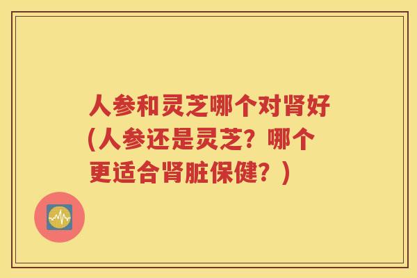 人参和灵芝哪个对肾好(人参还是灵芝？哪个更适合肾脏保健？)