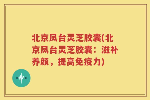 北京凤台灵芝胶囊(北京凤台灵芝胶囊：滋补养颜，提高免疫力)