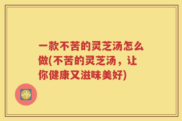 一款不苦的灵芝汤怎么做(不苦的灵芝汤，让你健康又滋味美好)