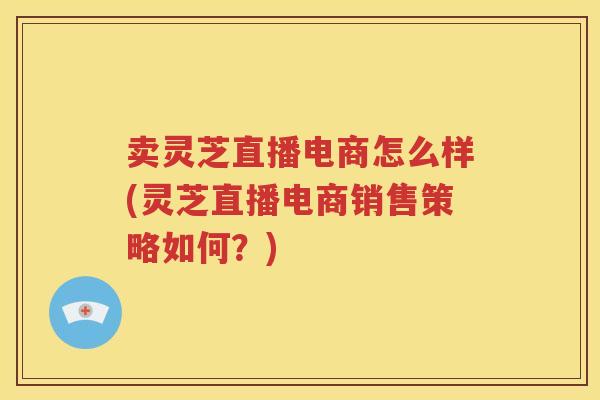 卖灵芝直播电商怎么样(灵芝直播电商销售策略如何？)
