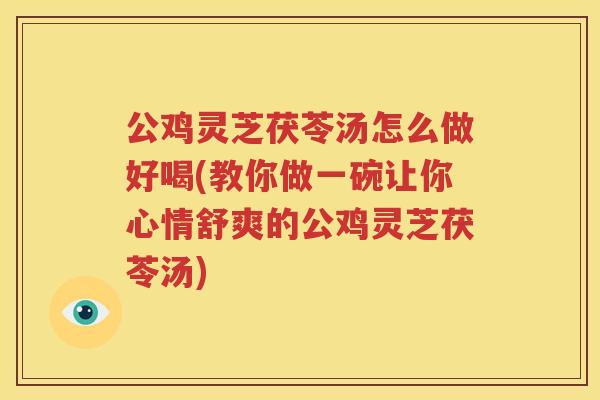 公鸡灵芝茯苓汤怎么做好喝(教你做一碗让你心情舒爽的公鸡灵芝茯苓汤)