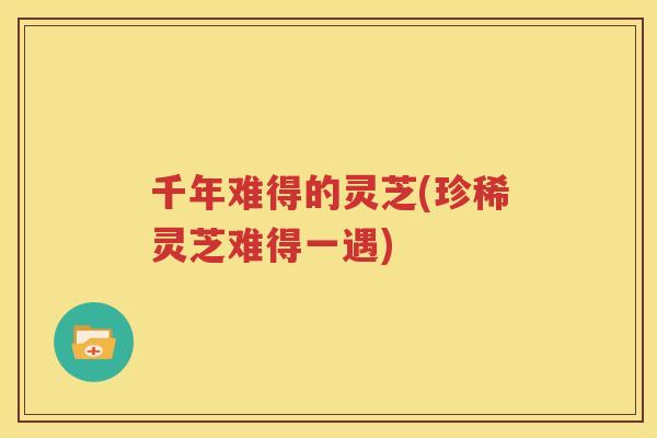 千年难得的灵芝(珍稀灵芝难得一遇)
