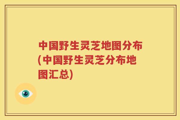 中国野生灵芝地图分布(中国野生灵芝分布地图汇总)