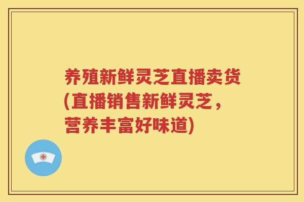 养殖新鲜灵芝直播卖货(直播销售新鲜灵芝，营养丰富好味道)