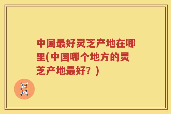 中国最好灵芝产地在哪里(中国哪个地方的灵芝产地最好？)