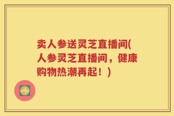 卖人参送灵芝直播间(人参灵芝直播间，健康购物热潮再起！)
