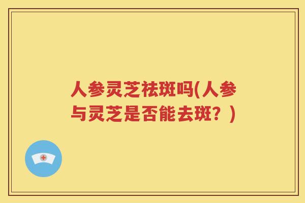 人参灵芝祛斑吗(人参与灵芝是否能去斑？)