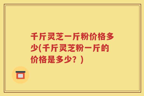 千斤灵芝一斤粉价格多少(千斤灵芝粉一斤的价格是多少？)