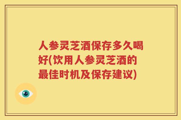 人参灵芝酒保存多久喝好(饮用人参灵芝酒的最佳时机及保存建议)