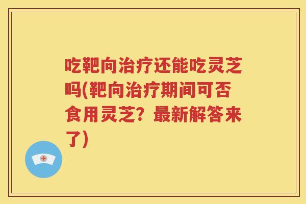 吃靶向治疗还能吃灵芝吗(靶向治疗期间可否食用灵芝？最新解答来了)