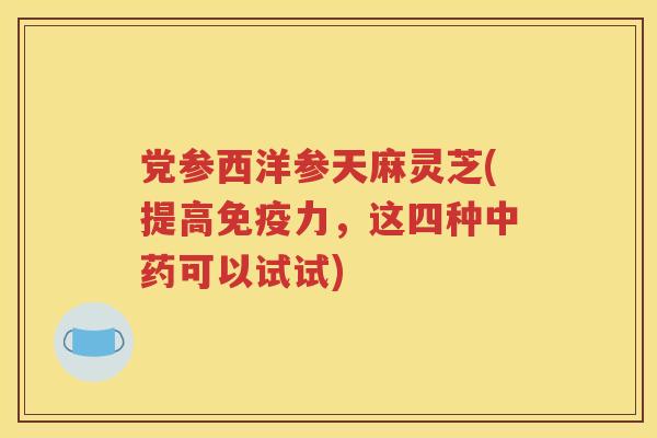 党参西洋参天麻灵芝(提高免疫力，这四种中药可以试试)