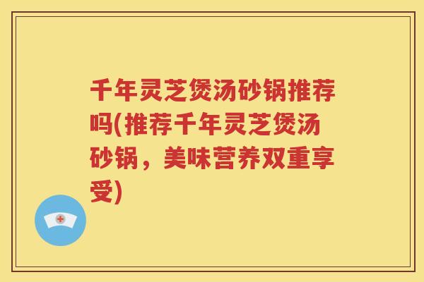 千年灵芝煲汤砂锅推荐吗(推荐千年灵芝煲汤砂锅，美味营养双重享受)