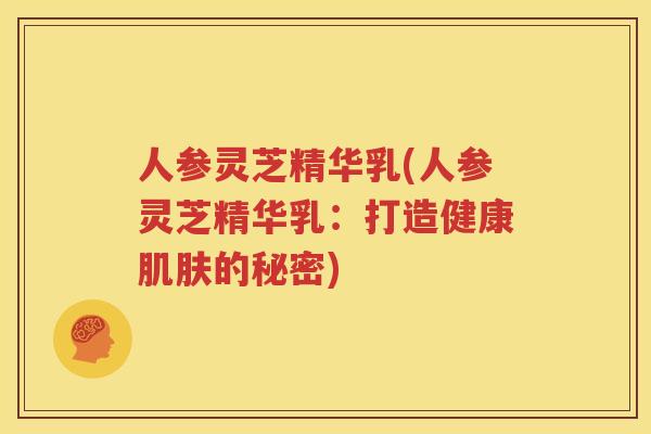 人参灵芝精华乳(人参灵芝精华乳：打造健康肌肤的秘密)