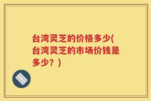 台湾灵芝的价格多少(台湾灵芝的市场价钱是多少？)