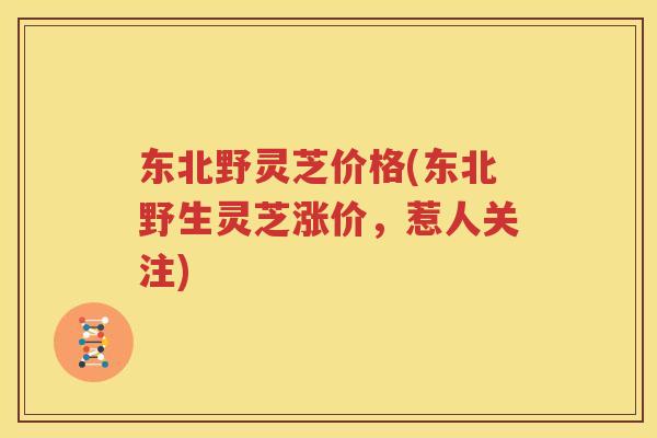 东北野灵芝价格(东北野生灵芝涨价，惹人关注)