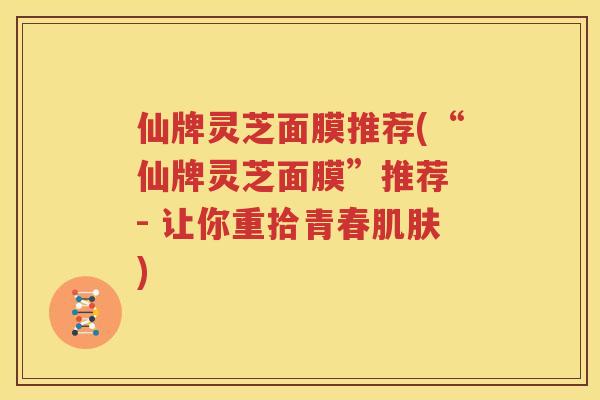 仙牌灵芝面膜推荐(“仙牌灵芝面膜”推荐 - 让你重拾青春肌肤)