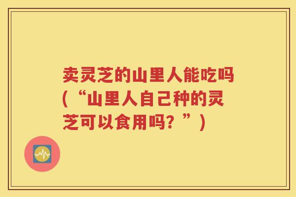 卖灵芝的山里人能吃吗(“山里人自己种的灵芝可以食用吗？”)