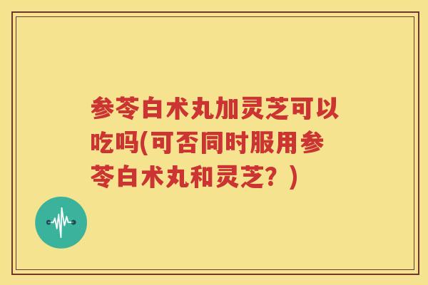 参苓白术丸加灵芝可以吃吗(可否同时服用参苓白术丸和灵芝？)