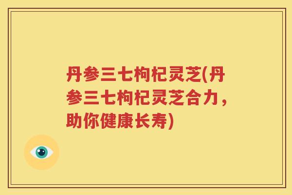 丹参三七枸杞灵芝(丹参三七枸杞灵芝合力，助你健康长寿)